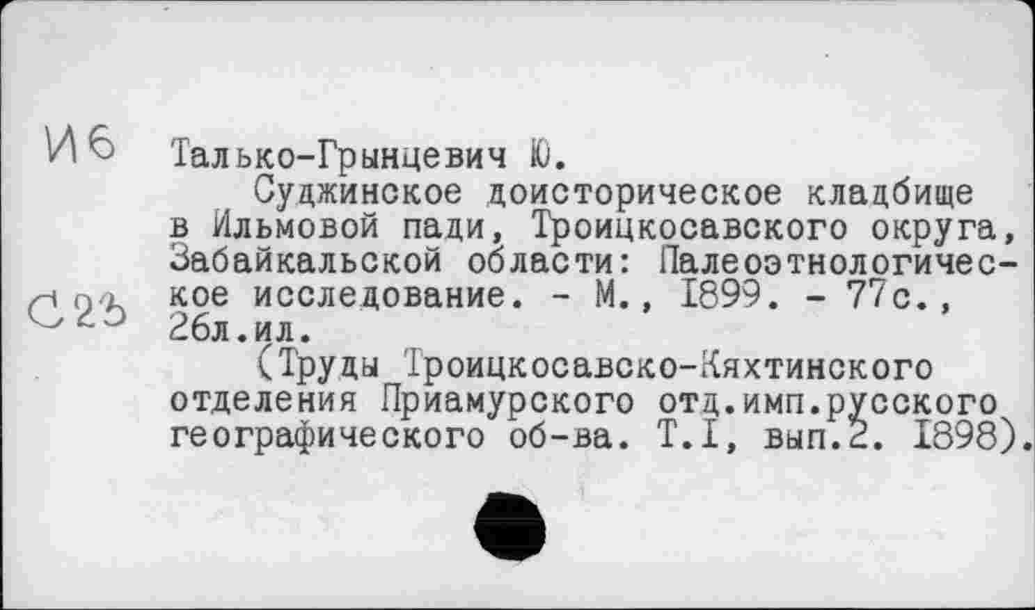 ﻿И 6 Талько-Грынцевич Ю.
Суджинское доисторическое кладбище в Ильмовой пади, Троицкосавского округа, Забайкальской области: Палеоэтнологичес-по. кое исследование. - М., 1899. - 77с., 26л.ил.
(Труды Троицкосавско-Кяхтинского отделения Приамурского отд.имп.русского географического об-ва. T.I, вып.2. 1898).